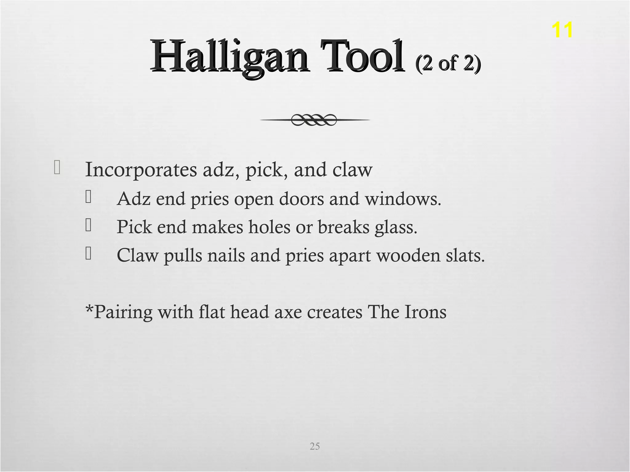 Halligan ToolHalligan Tool (2 of 2)(2 of 2)
 Incorporates adz, pick, and claw
 Adz end pries open doors and windows.
 Pick end makes holes or breaks glass.
 Claw pulls nails and pries apart wooden slats.
*Pairing with flat head axe creates The Irons
25
11
 