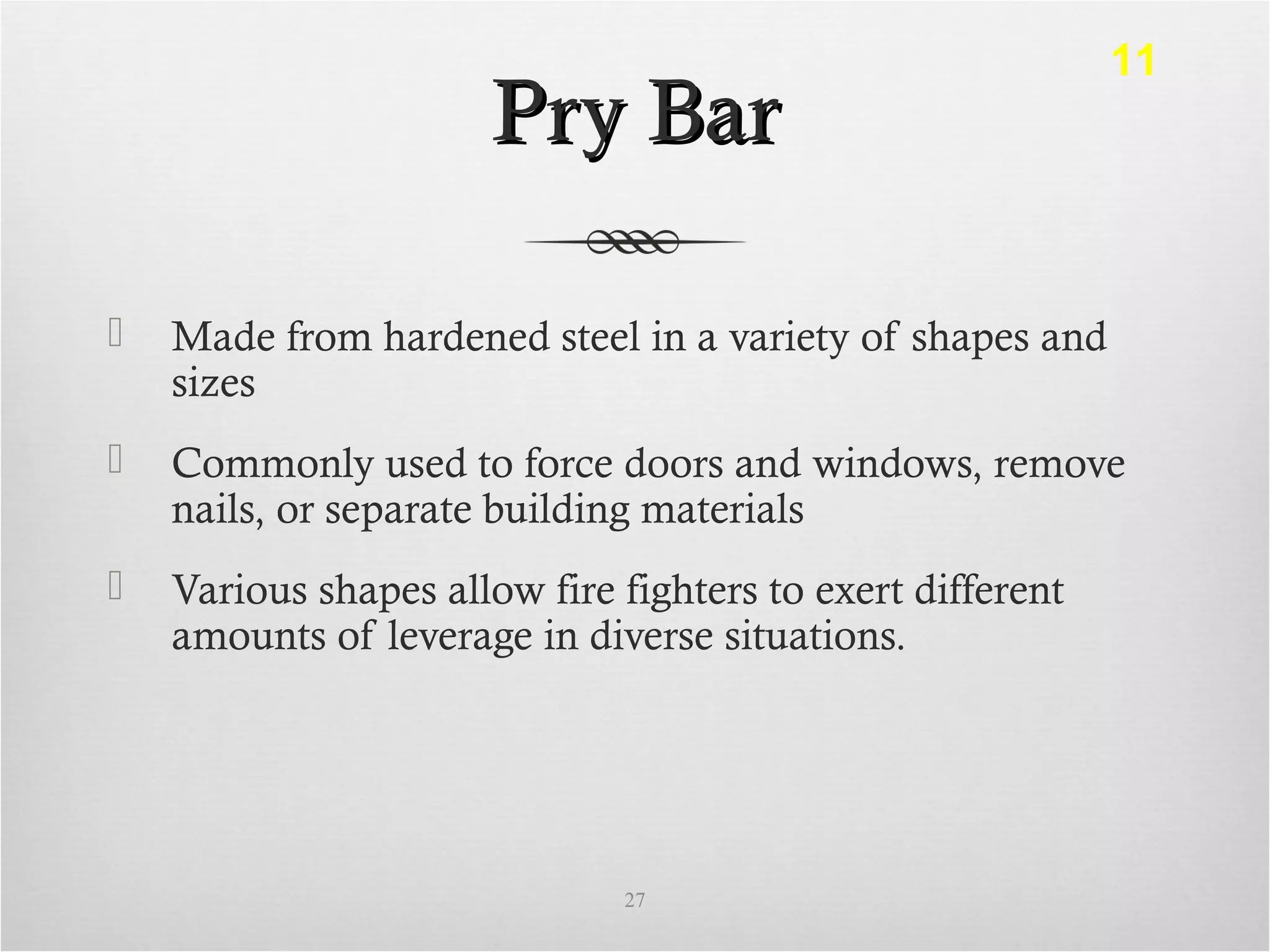 Pry BarPry Bar
 Made from hardened steel in a variety of shapes and
sizes
 Commonly used to force doors and windows, remove
nails, or separate building materials
 Various shapes allow fire fighters to exert different
amounts of leverage in diverse situations.
27
11
 
