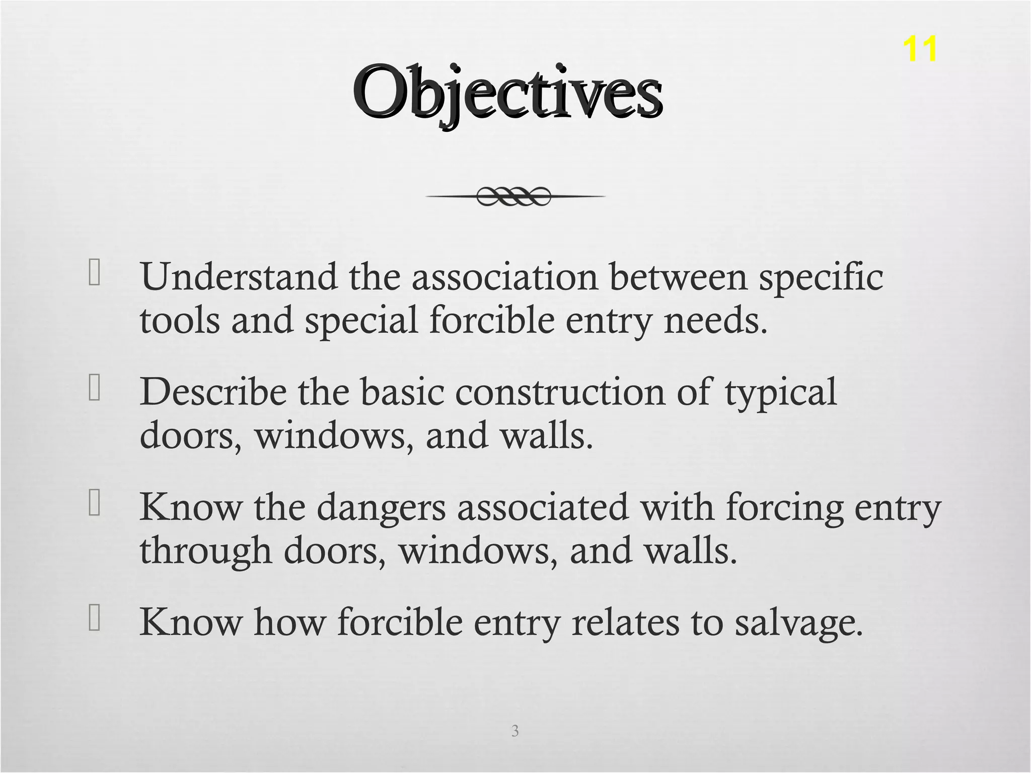 ObjectivesObjectives
 Understand the association between specific
tools and special forcible entry needs.
 Describe the basic construction of typical
doors, windows, and walls.
 Know the dangers associated with forcing entry
through doors, windows, and walls.
 Know how forcible entry relates to salvage.
3
11
 