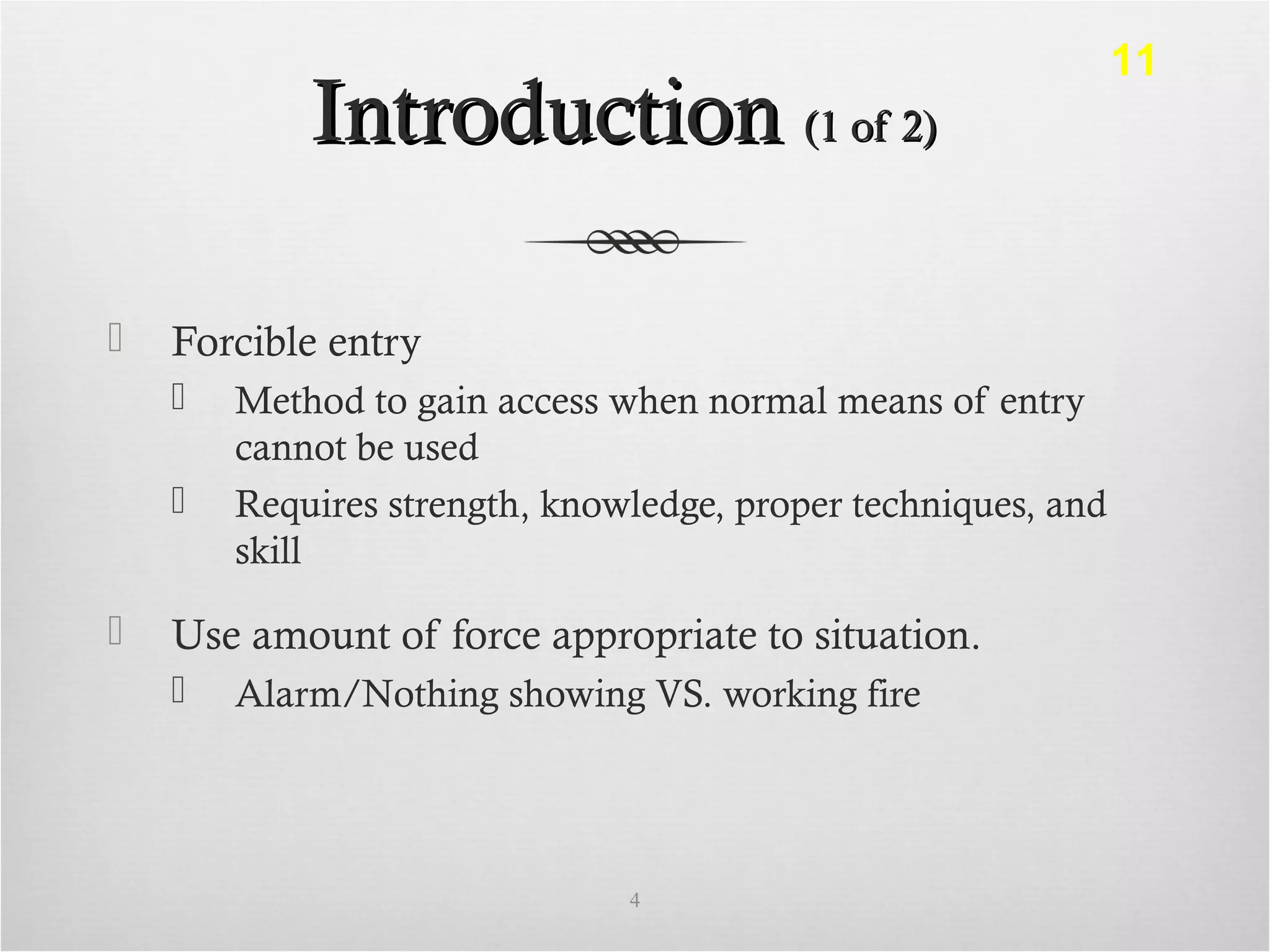 IntroductionIntroduction (1 of 2)(1 of 2)
 Forcible entry
 Method to gain access when normal means of entry
cannot be used
 Requires strength, knowledge, proper techniques, and
skill
 Use amount of force appropriate to situation.
 Alarm/Nothing showing VS. working fire
4
11
 