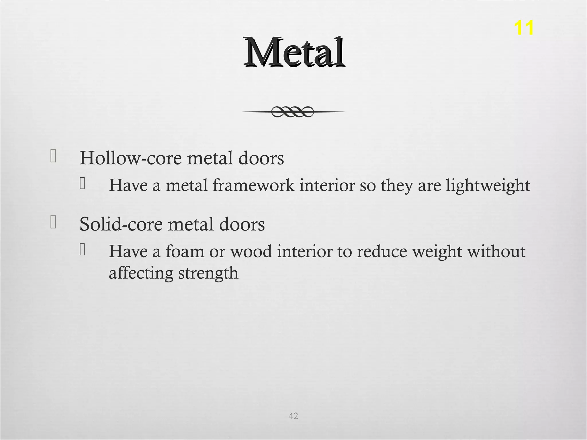 MetalMetal
 Hollow-core metal doors
 Have a metal framework interior so they are lightweight
 Solid-core metal doors
 Have a foam or wood interior to reduce weight without
affecting strength
42
11
 