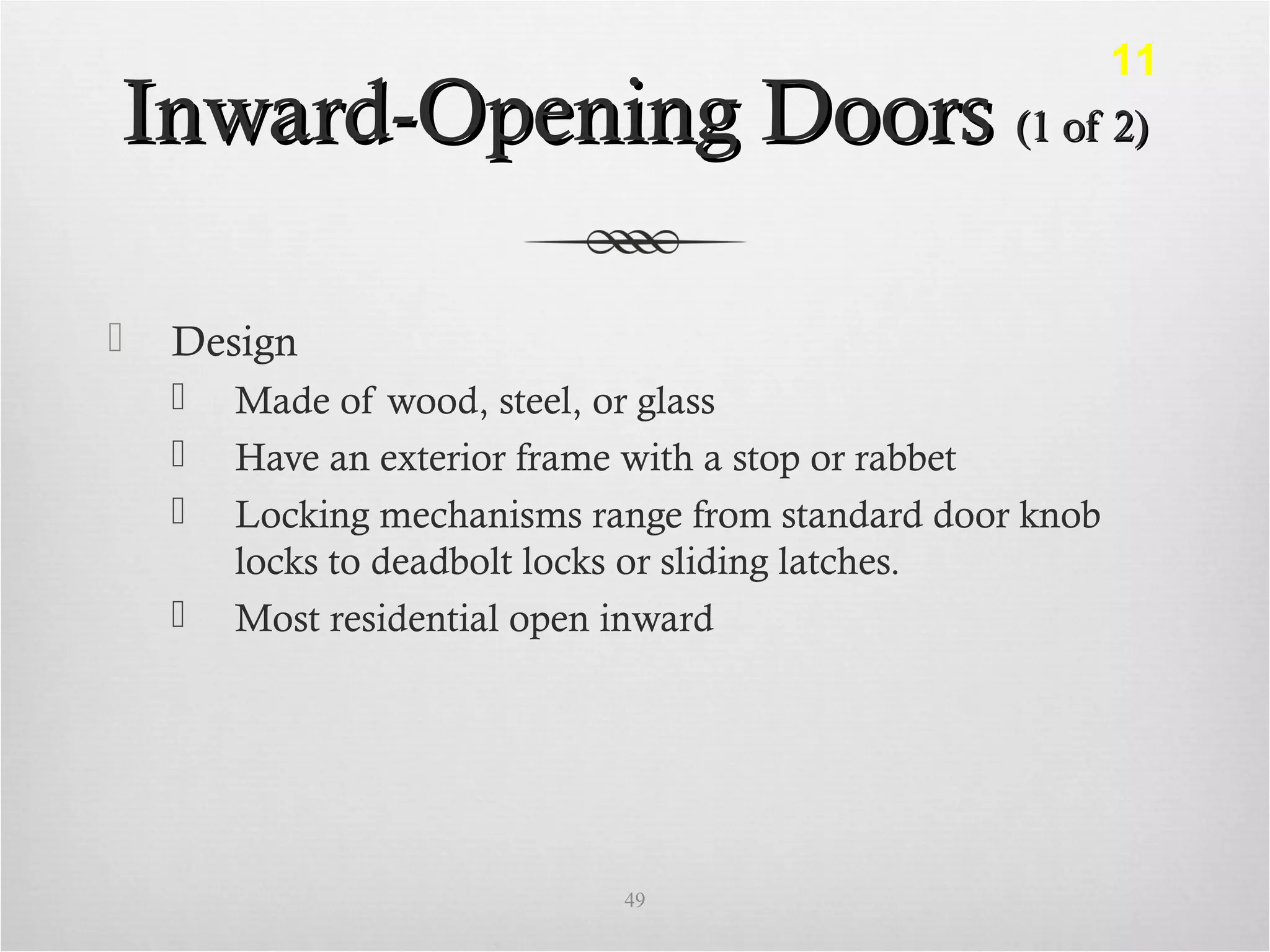 Inward-Opening DoorsInward-Opening Doors (1 of 2)(1 of 2)
 Design
 Made of wood, steel, or glass
 Have an exterior frame with a stop or rabbet
 Locking mechanisms range from standard door knob
locks to deadbolt locks or sliding latches.
 Most residential open inward
49
11
 