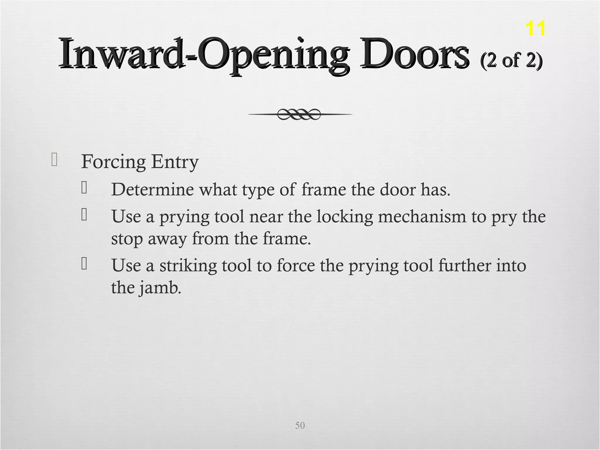 Inward-Opening DoorsInward-Opening Doors (2 of 2)(2 of 2)
 Forcing Entry
 Determine what type of frame the door has.
 Use a prying tool near the locking mechanism to pry the
stop away from the frame.
 Use a striking tool to force the prying tool further into
the jamb.
50
11
 