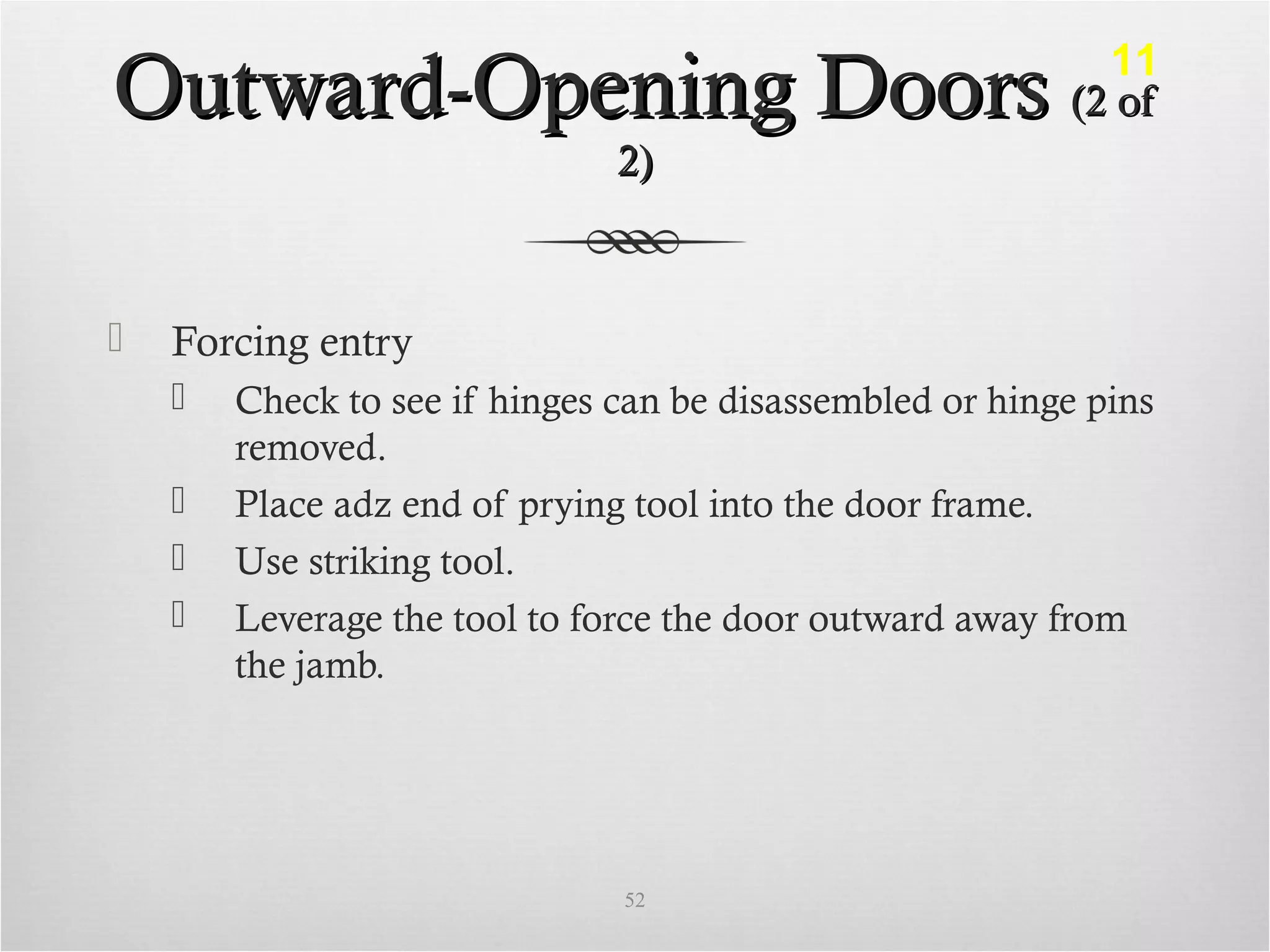 Outward-Opening DoorsOutward-Opening Doors (2 of(2 of
2)2)
 Forcing entry
 Check to see if hinges can be disassembled or hinge pins
removed.
 Place adz end of prying tool into the door frame.
 Use striking tool.
 Leverage the tool to force the door outward away from
the jamb.
52
11
 