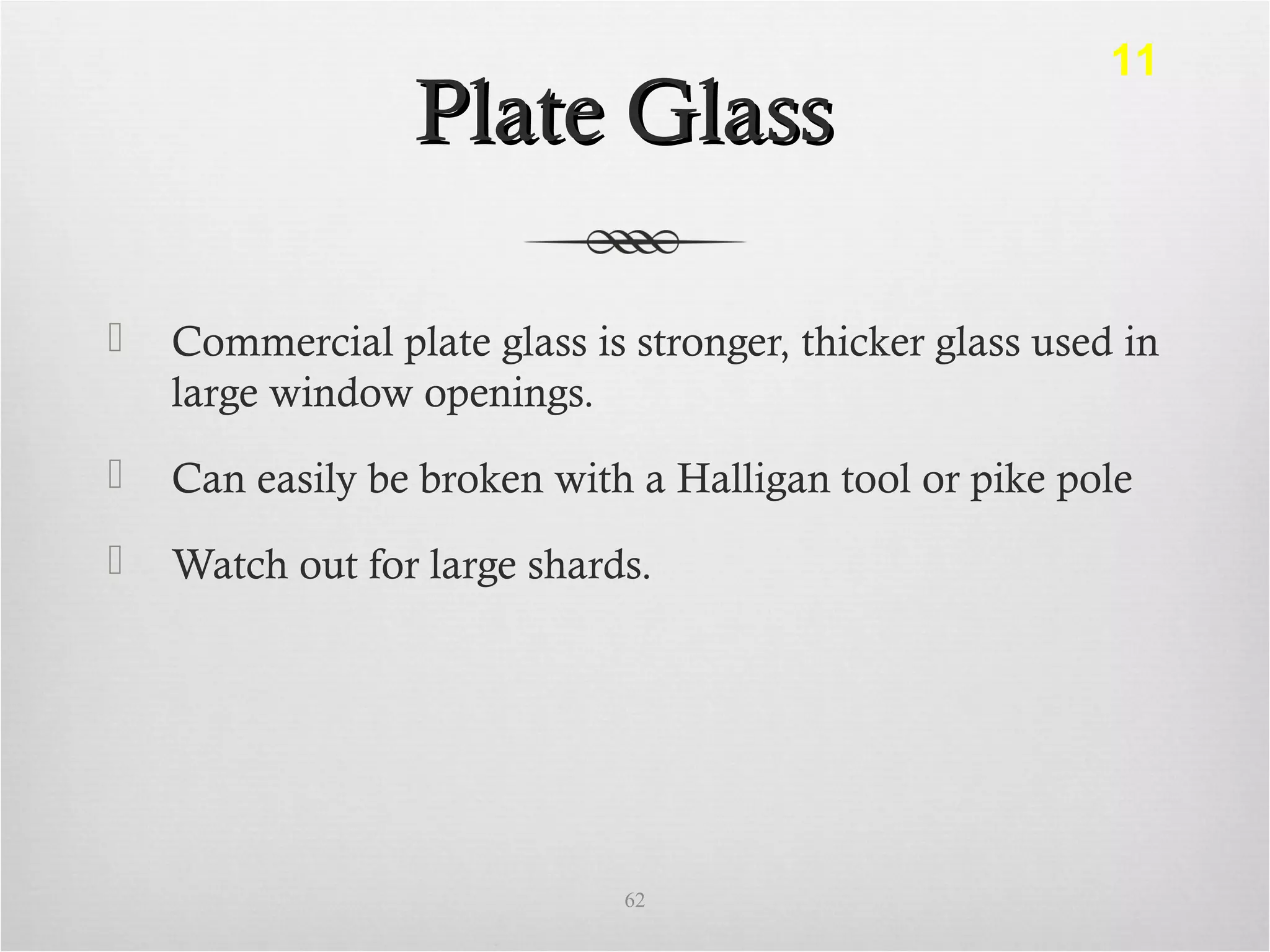 Plate GlassPlate Glass
 Commercial plate glass is stronger, thicker glass used in
large window openings.
 Can easily be broken with a Halligan tool or pike pole
 Watch out for large shards.
62
11
 