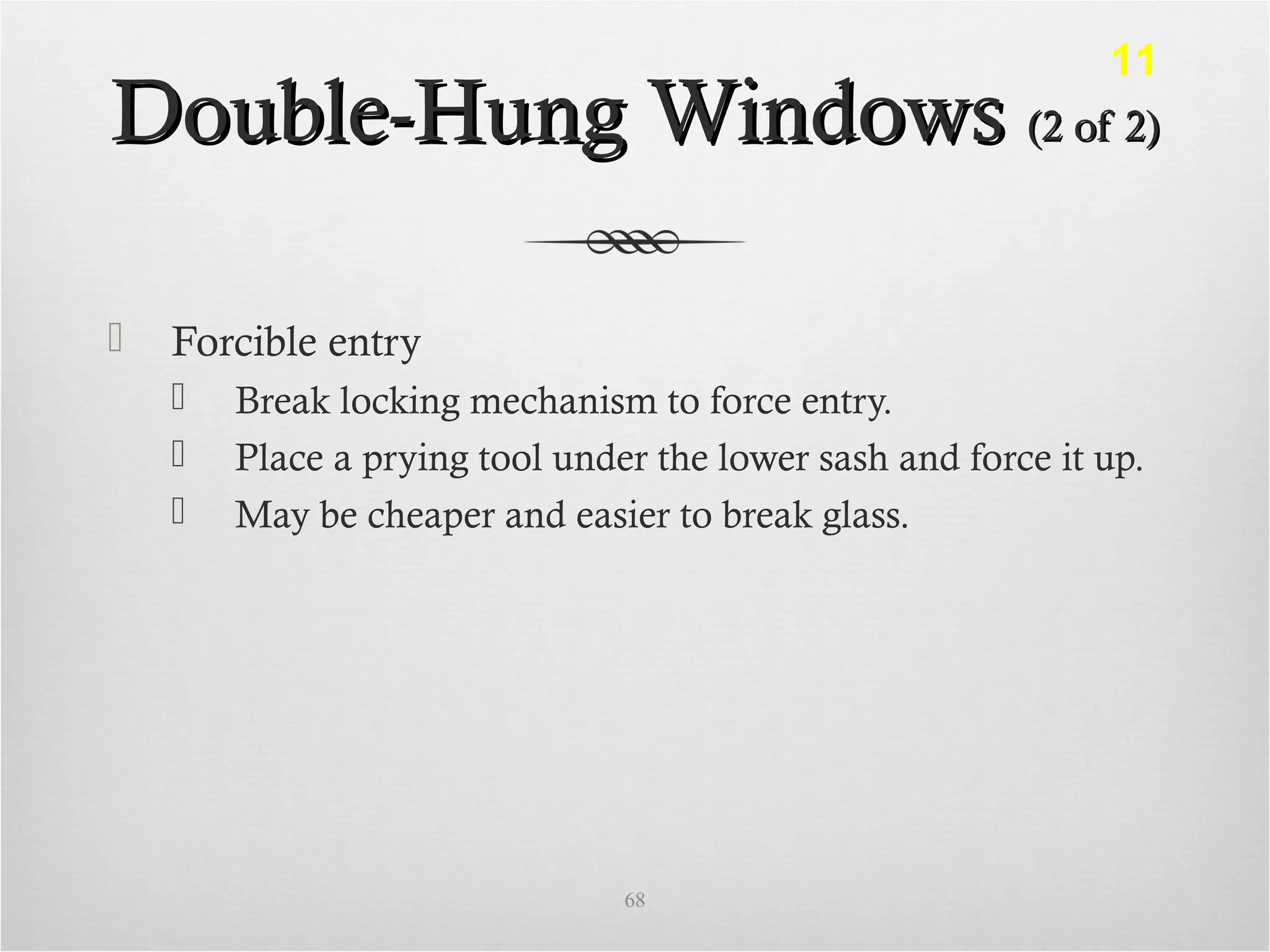Double-Hung WindowsDouble-Hung Windows (2 of 2)(2 of 2)
 Forcible entry
 Break locking mechanism to force entry.
 Place a prying tool under the lower sash and force it up.
 May be cheaper and easier to break glass.
68
11
 