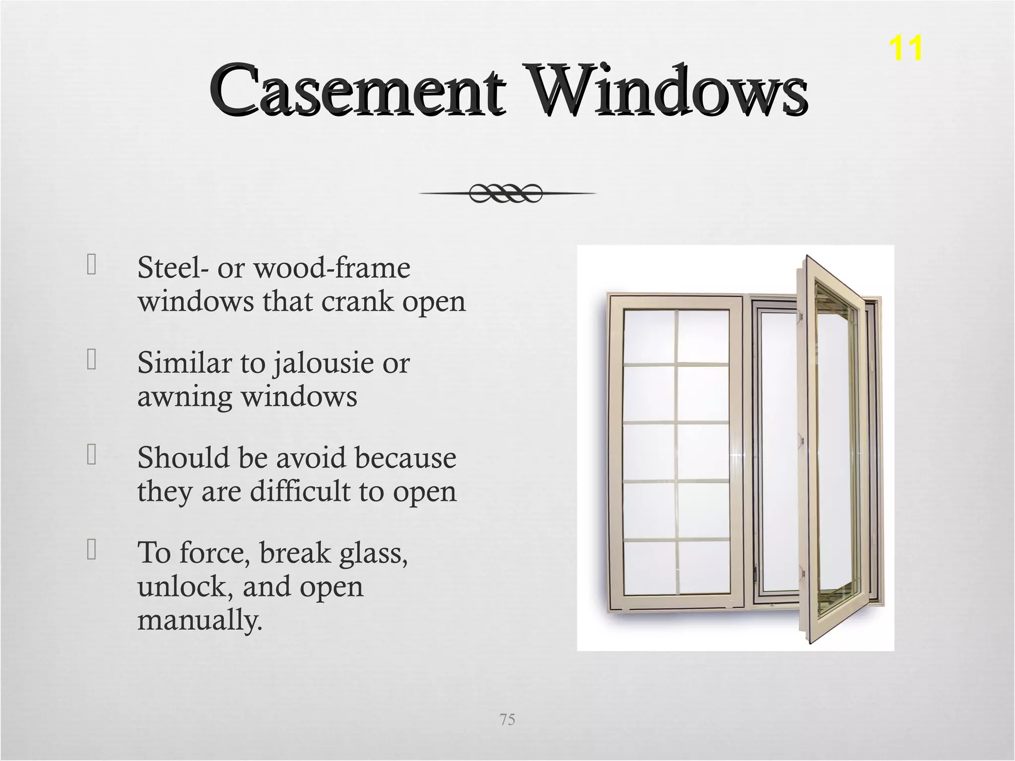 Casement WindowsCasement Windows
 Steel- or wood-frame
windows that crank open
 Similar to jalousie or
awning windows
 Should be avoid because
they are difficult to open
 To force, break glass,
unlock, and open
manually.
75
11
 
