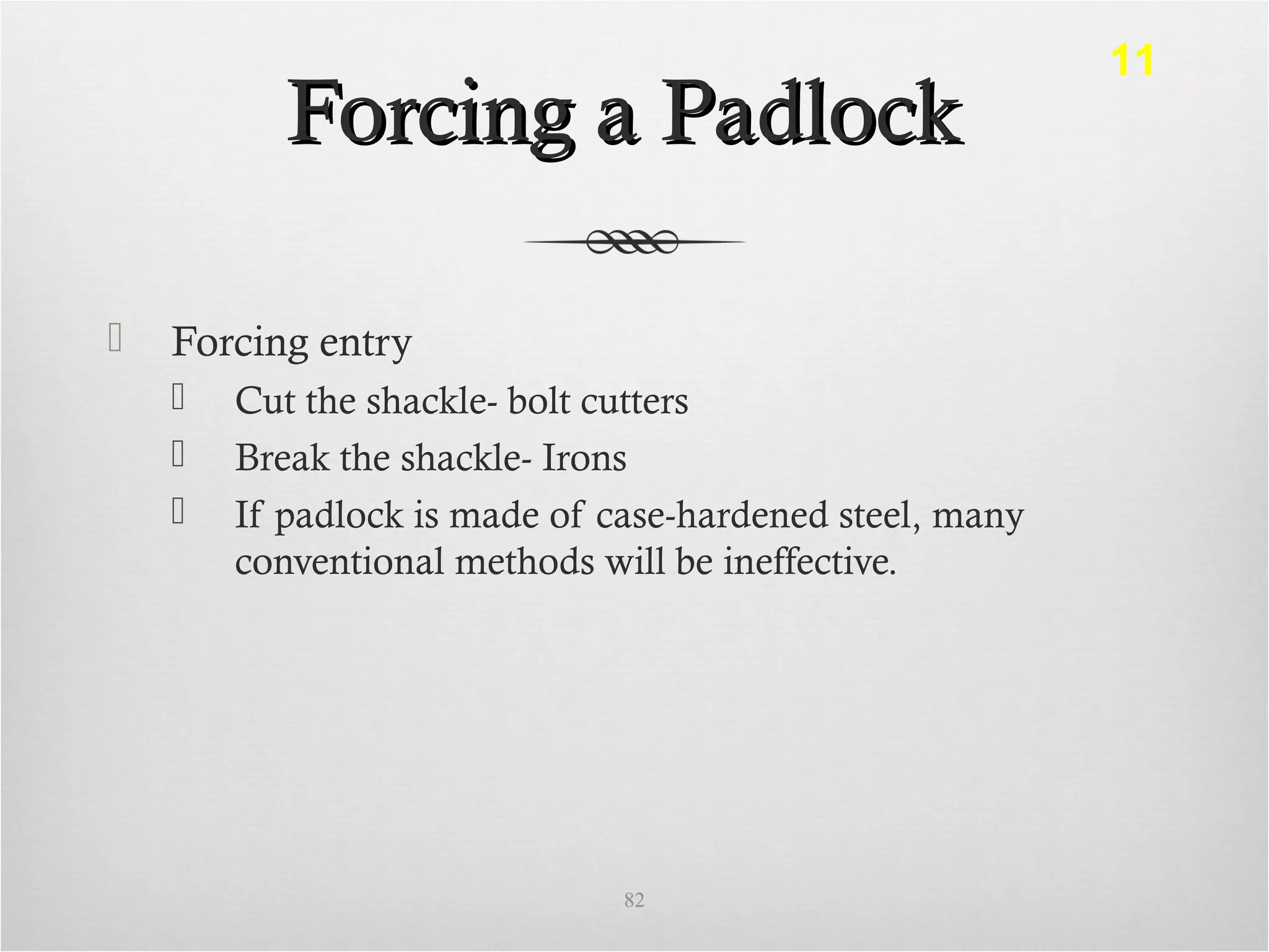 Forcing a PadlockForcing a Padlock
 Forcing entry
 Cut the shackle- bolt cutters
 Break the shackle- Irons
 If padlock is made of case-hardened steel, many
conventional methods will be ineffective.
82
11
 