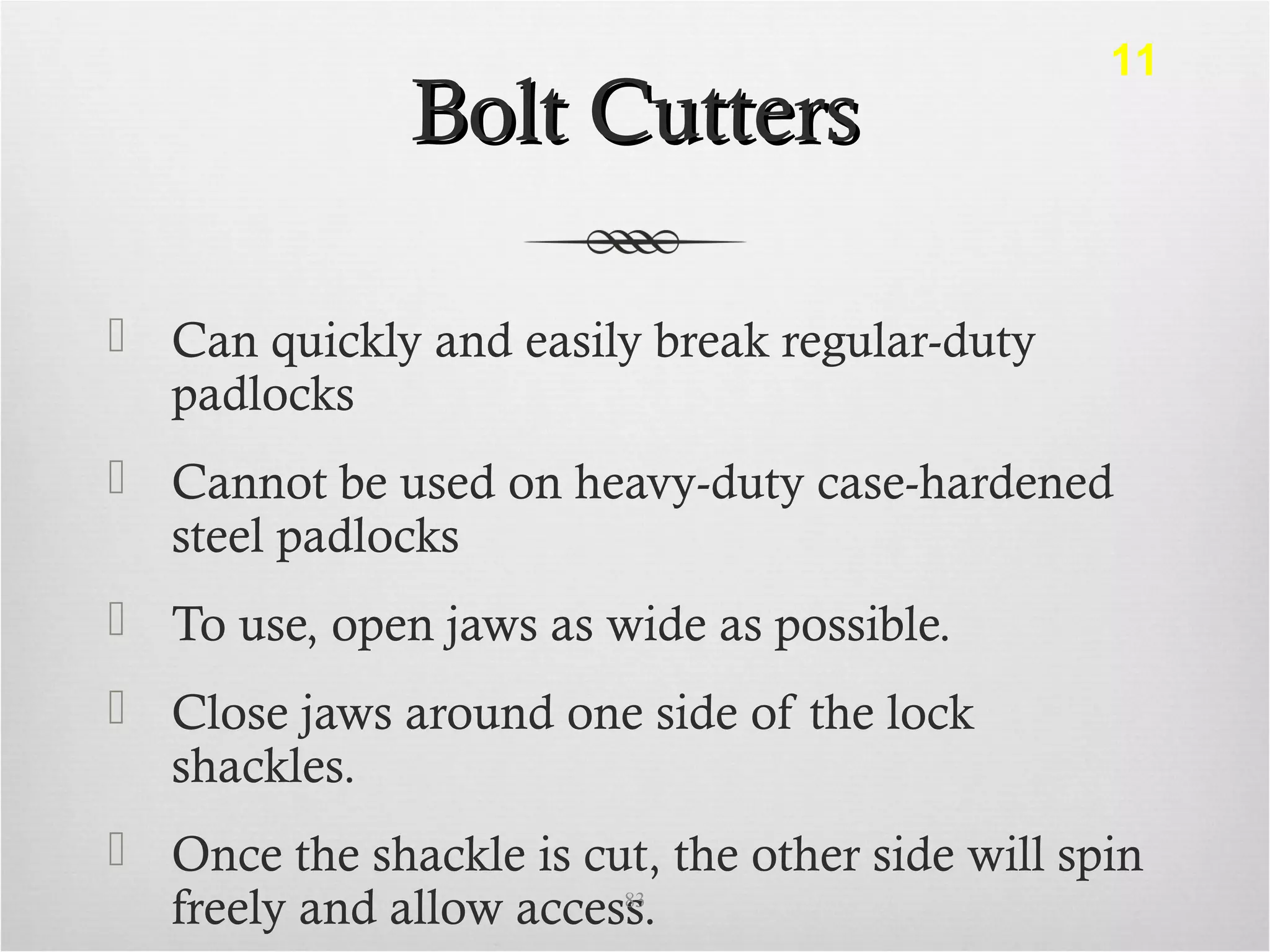 Bolt CuttersBolt Cutters
 Can quickly and easily break regular-duty
padlocks
 Cannot be used on heavy-duty case-hardened
steel padlocks
 To use, open jaws as wide as possible.
 Close jaws around one side of the lock
shackles.
 Once the shackle is cut, the other side will spin
freely and allow access.83
11
 