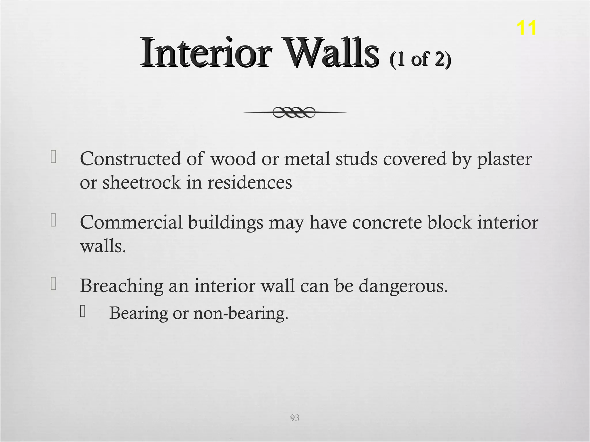 Interior WallsInterior Walls (1 of 2)(1 of 2)
 Constructed of wood or metal studs covered by plaster
or sheetrock in residences
 Commercial buildings may have concrete block interior
walls.
 Breaching an interior wall can be dangerous.
 Bearing or non-bearing.
93
11
 
