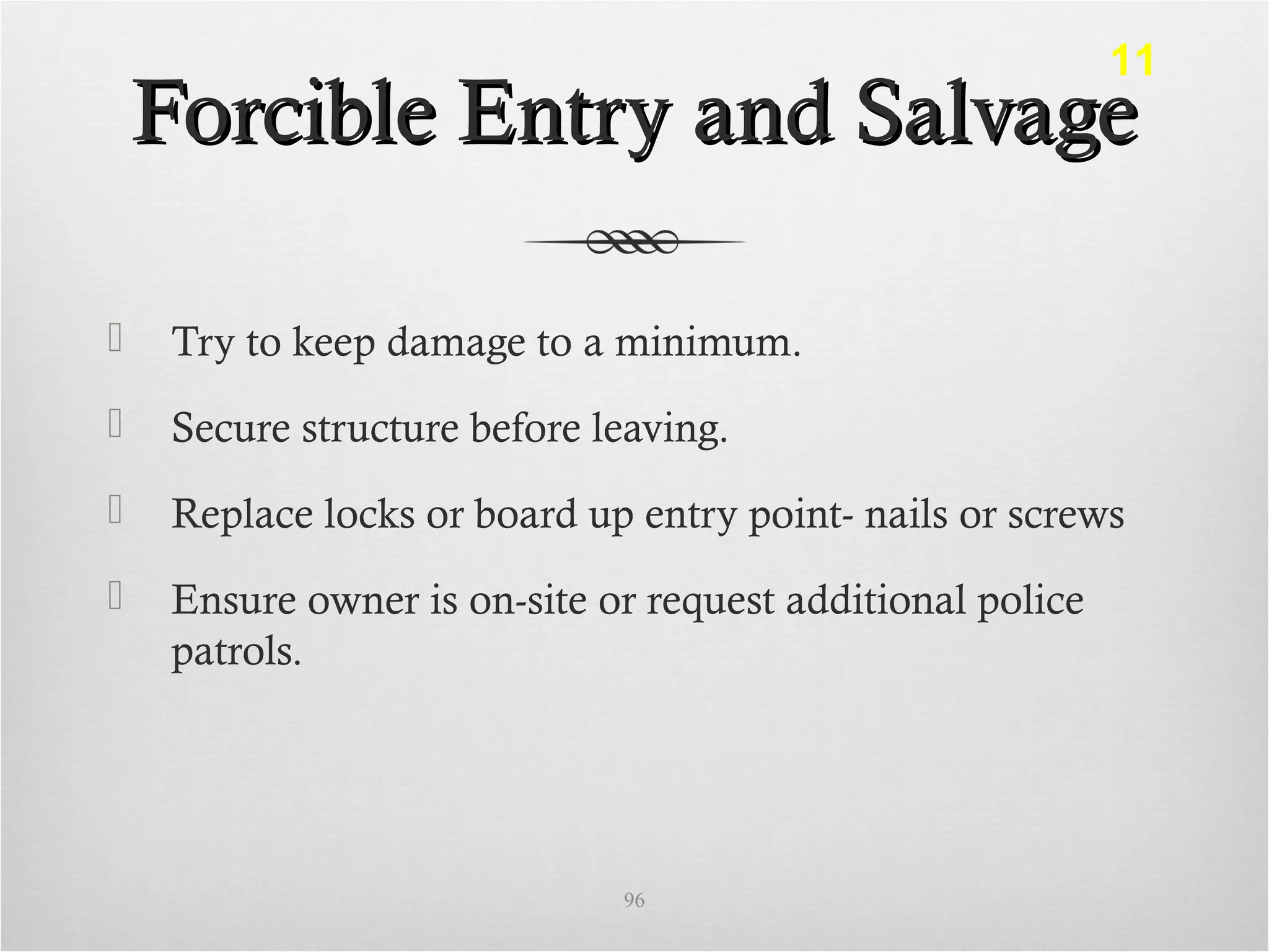 Forcible Entry and SalvageForcible Entry and Salvage
 Try to keep damage to a minimum.
 Secure structure before leaving.
 Replace locks or board up entry point- nails or screws
 Ensure owner is on-site or request additional police
patrols.
96
11
 
