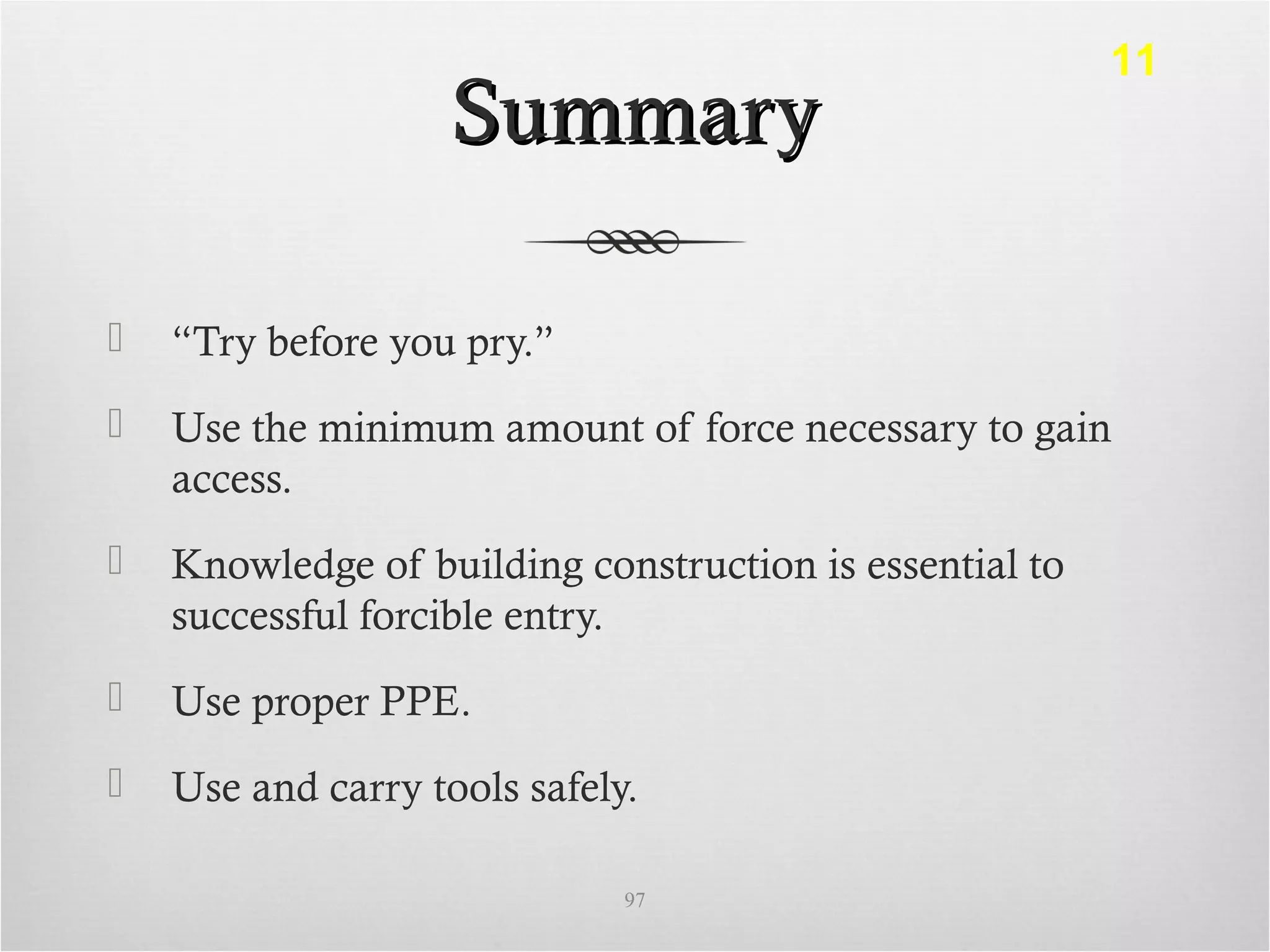 SummarySummary
 “Try before you pry.”
 Use the minimum amount of force necessary to gain
access.
 Knowledge of building construction is essential to
successful forcible entry.
 Use proper PPE.
 Use and carry tools safely.
97
11
 