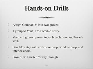 Hands-on DrillsHands-on Drills
 Assign Companies into two groups
 1 group to Vent, 1 to Forcible Entry
 Vent will go over power tools, breach floor and breach
wall.
 Forcible entry will work door prop, window prop, and
interior doors.
 Groups will switch ½ way through.
100
 