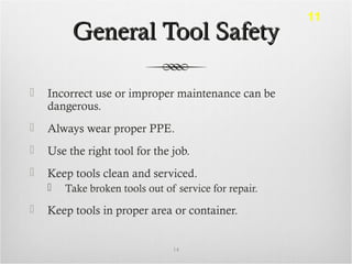 General Tool SafetyGeneral Tool Safety
 Incorrect use or improper maintenance can be
dangerous.
 Always wear proper PPE.
 Use the right tool for the job.
 Keep tools clean and serviced.
 Take broken tools out of service for repair.
 Keep tools in proper area or container.
14
11
 