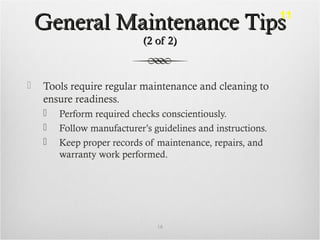 General Maintenance TipsGeneral Maintenance Tips
(2 of 2)(2 of 2)
 Tools require regular maintenance and cleaning to
ensure readiness.
 Perform required checks conscientiously.
 Follow manufacturer’s guidelines and instructions.
 Keep proper records of maintenance, repairs, and
warranty work performed.
18
11
 