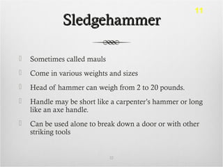 SledgehammerSledgehammer
 Sometimes called mauls
 Come in various weights and sizes
 Head of hammer can weigh from 2 to 20 pounds.
 Handle may be short like a carpenter’s hammer or long
like an axe handle.
 Can be used alone to break down a door or with other
striking tools
22
11
 