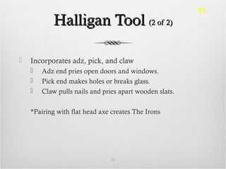 Halligan ToolHalligan Tool (2 of 2)(2 of 2)
 Incorporates adz, pick, and claw
 Adz end pries open doors and windows.
 Pick end makes holes or breaks glass.
 Claw pulls nails and pries apart wooden slats.
*Pairing with flat head axe creates The Irons
25
11
 