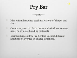 Pry BarPry Bar
 Made from hardened steel in a variety of shapes and
sizes
 Commonly used to force doors and windows, remove
nails, or separate building materials
 Various shapes allow fire fighters to exert different
amounts of leverage in diverse situations.
27
11
 