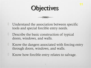 ObjectivesObjectives
 Understand the association between specific
tools and special forcible entry needs.
 Describe the basic construction of typical
doors, windows, and walls.
 Know the dangers associated with forcing entry
through doors, windows, and walls.
 Know how forcible entry relates to salvage.
3
11
 
