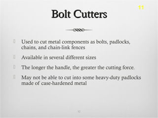 Bolt CuttersBolt Cutters
 Used to cut metal components as bolts, padlocks,
chains, and chain-link fences
 Available in several different sizes
 The longer the handle, the greater the cutting force.
 May not be able to cut into some heavy-duty padlocks
made of case-hardened metal
32
11
 