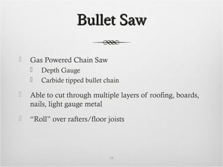 Bullet SawBullet Saw
 Gas Powered Chain Saw
 Depth Gauge
 Carbide tipped bullet chain
 Able to cut through multiple layers of roofing, boards,
nails, light gauge metal
 “Roll” over rafters/floor joists
34
 