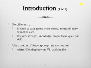 IntroductionIntroduction (1 of 2)(1 of 2)
 Forcible entry
 Method to gain access when normal means of entry
cannot be used
 Requires strength, knowledge, proper techniques, and
skill
 Use amount of force appropriate to situation.
 Alarm/Nothing showing VS. working fire
4
11
 