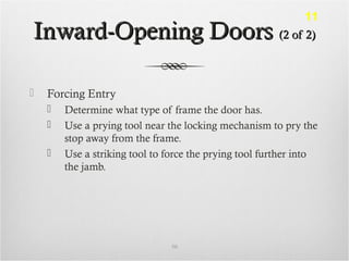 Inward-Opening DoorsInward-Opening Doors (2 of 2)(2 of 2)
 Forcing Entry
 Determine what type of frame the door has.
 Use a prying tool near the locking mechanism to pry the
stop away from the frame.
 Use a striking tool to force the prying tool further into
the jamb.
50
11
 