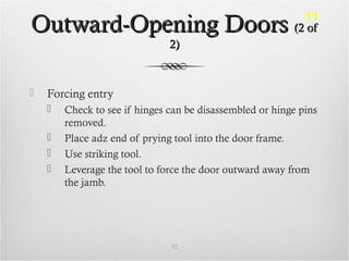 Outward-Opening DoorsOutward-Opening Doors (2 of(2 of
2)2)
 Forcing entry
 Check to see if hinges can be disassembled or hinge pins
removed.
 Place adz end of prying tool into the door frame.
 Use striking tool.
 Leverage the tool to force the door outward away from
the jamb.
52
11
 