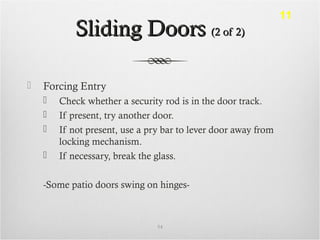 Sliding DoorsSliding Doors (2 of 2)(2 of 2)
 Forcing Entry
 Check whether a security rod is in the door track.
 If present, try another door.
 If not present, use a pry bar to lever door away from
locking mechanism.
 If necessary, break the glass.
-Some patio doors swing on hinges-
54
11
 