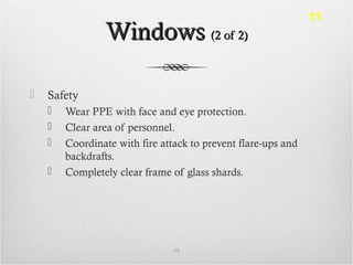 WindowsWindows (2 of 2)(2 of 2)
 Safety
 Wear PPE with face and eye protection.
 Clear area of personnel.
 Coordinate with fire attack to prevent flare-ups and
backdrafts.
 Completely clear frame of glass shards.
58
11
 