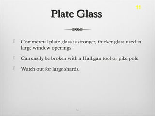 Plate GlassPlate Glass
 Commercial plate glass is stronger, thicker glass used in
large window openings.
 Can easily be broken with a Halligan tool or pike pole
 Watch out for large shards.
62
11
 