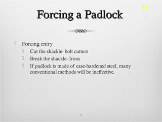 Forcing a PadlockForcing a Padlock
 Forcing entry
 Cut the shackle- bolt cutters
 Break the shackle- Irons
 If padlock is made of case-hardened steel, many
conventional methods will be ineffective.
82
11
 