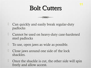 Bolt CuttersBolt Cutters
 Can quickly and easily break regular-duty
padlocks
 Cannot be used on heavy-duty case-hardened
steel padlocks
 To use, open jaws as wide as possible.
 Close jaws around one side of the lock
shackles.
 Once the shackle is cut, the other side will spin
freely and allow access.83
11
 