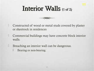 Interior WallsInterior Walls (1 of 2)(1 of 2)
 Constructed of wood or metal studs covered by plaster
or sheetrock in residences
 Commercial buildings may have concrete block interior
walls.
 Breaching an interior wall can be dangerous.
 Bearing or non-bearing.
93
11
 