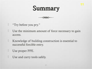 SummarySummary
 “Try before you pry.”
 Use the minimum amount of force necessary to gain
access.
 Knowledge of building construction is essential to
successful forcible entry.
 Use proper PPE.
 Use and carry tools safely.
97
11
 