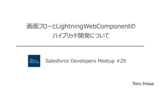 Salesforce Developers Meetup #29
画面フローとLightningWebComponentの
ハイブリッド開発について
Toru Inoue
 