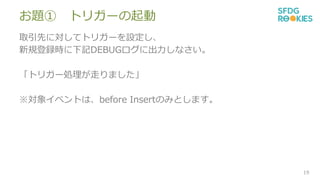 お題① トリガーの起動
取引先に対してトリガーを設定し、
新規登録時に下記DEBUGログに出力しなさい。
「トリガー処理が走りました」
※対象イベントは、before Insertのみとします。
19
 