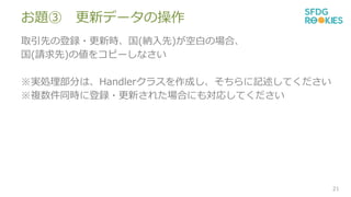 お題③ 更新データの操作
取引先の登録・更新時、国(納入先)が空白の場合、
国(請求先)の値をコピーしなさい
※実処理部分は、Handlerクラスを作成し、そちらに記述してください
※複数件同時に登録・更新された場合にも対応してください
21
 