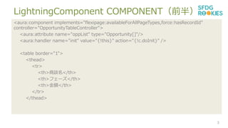LightningComponent COMPONENTǰ룩
3
<aura:component implements="flexipage:availableForAllPageTypes,force:hasRecordId"
controller="OpportunityTableController">
<aura:attribute name="oppList" type="Opportunity[]"/>
<aura:handler name="init" value="{!this}" action="{!c.doInit}" />
<table border="1">
<thead>
<tr>
<th>Մ</th>
<th>ե`</th>
<th>~</th>
</tr>
</thead>
 
