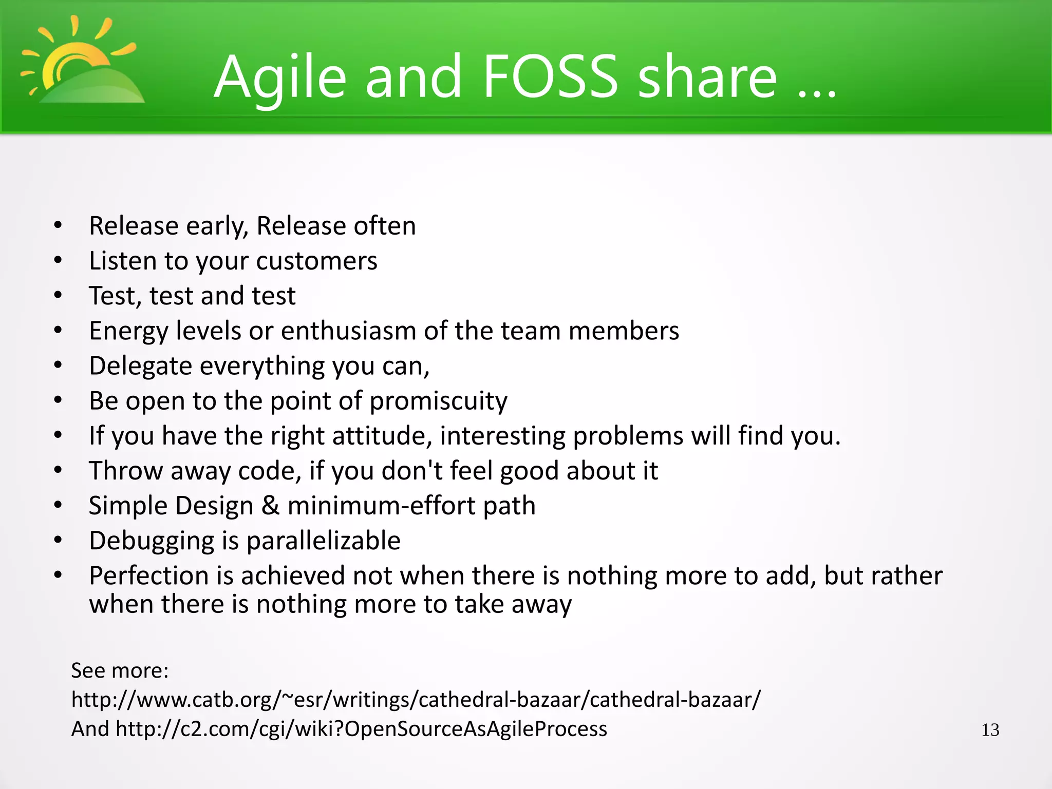 Agile and FOSS share …

•    Release early, Release often
•    Listen to your customers
•    Test, test and test
•    Energy levels or enthusiasm of the team members
•    Delegate everything you can,
•    Be open to the point of promiscuity
•    If you have the right attitude, interesting problems will find you.
•    Throw away code, if you don't feel good about it
•    Simple Design & minimum-effort path
•    Debugging is parallelizable
•    Perfection is achieved not when there is nothing more to add, but rather
     when there is nothing more to take away

    See more:
    http://www.catb.org/~esr/writings/cathedral-bazaar/cathedral-bazaar/
    And http://c2.com/cgi/wiki?OpenSourceAsAgileProcess                         13
 