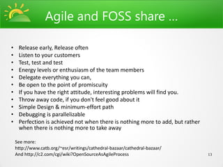 Agile and FOSS share …

•    Release early, Release often
•    Listen to your customers
•    Test, test and test
•    Energy levels or enthusiasm of the team members
•    Delegate everything you can,
•    Be open to the point of promiscuity
•    If you have the right attitude, interesting problems will find you.
•    Throw away code, if you don't feel good about it
•    Simple Design & minimum-effort path
•    Debugging is parallelizable
•    Perfection is achieved not when there is nothing more to add, but rather
     when there is nothing more to take away

    See more:
    http://www.catb.org/~esr/writings/cathedral-bazaar/cathedral-bazaar/
    And http://c2.com/cgi/wiki?OpenSourceAsAgileProcess                         13
 