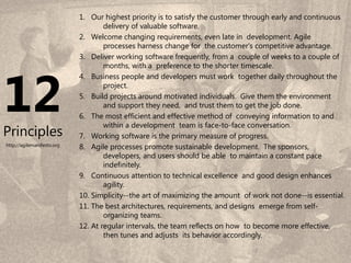 1. Our highest priority is to satisfy the customer through early and continuous
                                    delivery of valuable software.
                            2. Welcome changing requirements, even late in development. Agile
                                    processes harness change for the customer's competitive advantage.
                            3. Deliver working software frequently, from a couple of weeks to a couple of




12
                                    months, with a preference to the shorter timescale.
                            4. Business people and developers must work together daily throughout the
                                    project.
                            5. Build projects around motivated individuals. Give them the environment
                                    and support they need, and trust them to get the job done.
                            6. The most efficient and effective method of conveying information to and
                                    within a development team is face-to-face conversation.
Principles                  7. Working software is the primary measure of progress.
http://agilemanifesto.org   8. Agile processes promote sustainable development. The sponsors,
                                    developers, and users should be able to maintain a constant pace
                                    indefinitely.
                            9. Continuous attention to technical excellence and good design enhances
                                    agility.
                            10. Simplicity--the art of maximizing the amount of work not done--is essential.
                            11. The best architectures, requirements, and designs emerge from self-
                                    organizing teams.
                            12. At regular intervals, the team reflects on how to become more effective,
                                    then tunes and adjusts its behavior accordingly.
                                                                                                       8
                                                                                8
 