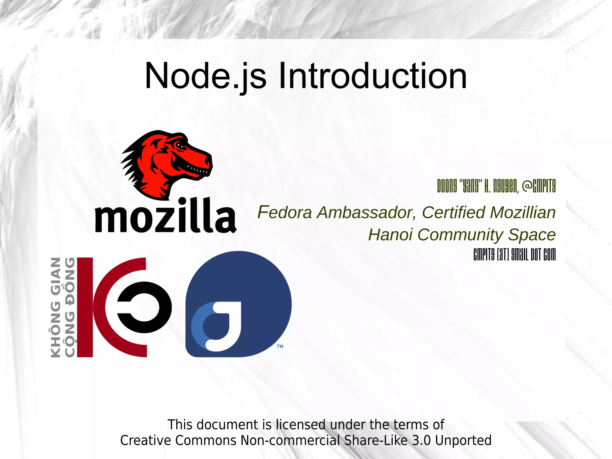 Node.js Introduction

                                                 Duong “Yang” H. Nguyen, @cmpitg
                    Fedora Ambassador, Certified Mozillian
                                    Hanoi Community Space
                                               cmpitg [at] gmail dot com




        This document is licensed under the terms of
Creative Commons Non-commercial Share-Like 3.0 Unported
 