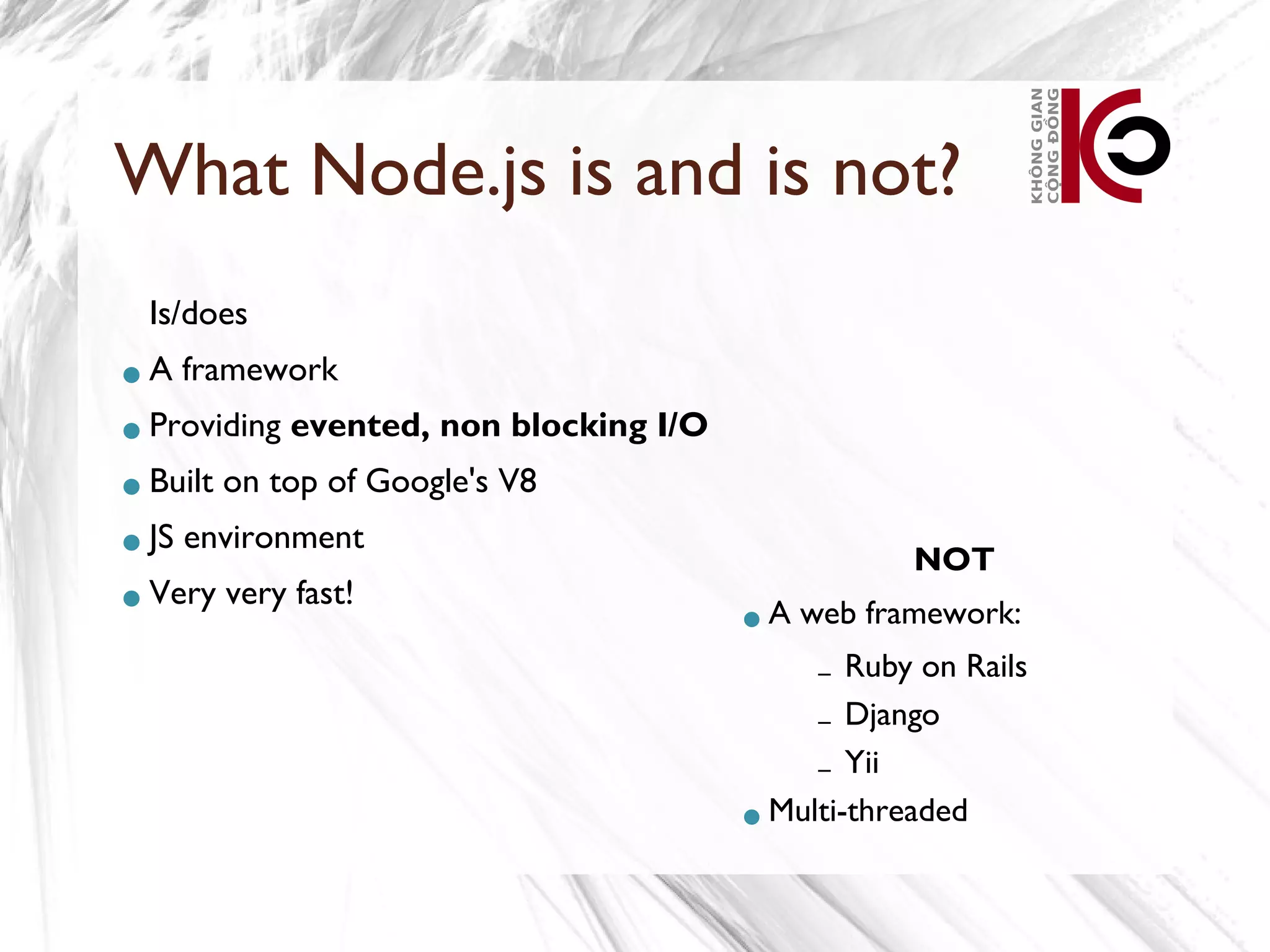 What Node.js is and is not?
 Is/does
A    framework
Providing    evented, non blocking I/O
Built   on top of Google's V8
JS   environment
                                                      NOT
Very    very fast!
                                          A   web framework:
                                                –Ruby on Rails
                                              – Django
                                              – Yii
                                          Multi-threaded
 