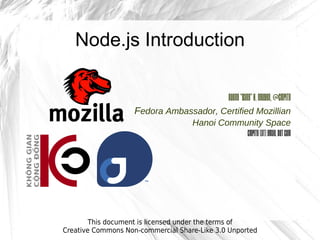 Node.js Introduction

                                                 Duong “Yang” H. Nguyen, @cmpitg
                    Fedora Ambassador, Certified Mozillian
                                    Hanoi Community Space
                                               cmpitg [at] gmail dot com




        This document is licensed under the terms of
Creative Commons Non-commercial Share-Like 3.0 Unported
 