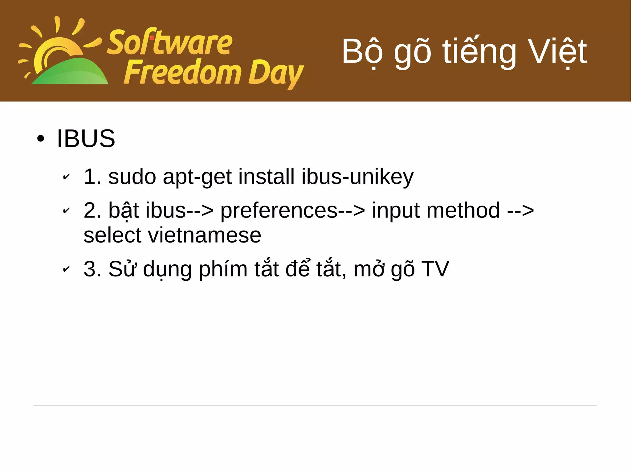 Bộ gõ tiếng Việt

●   IBUS
    ✔   1. sudo apt-get install ibus-unikey
    ✔   2. bật ibus--> preferences--> input method -->
        select vietnamese
    ✔   3. Sử dụng phím tắt để tắt, mở gõ TV
 