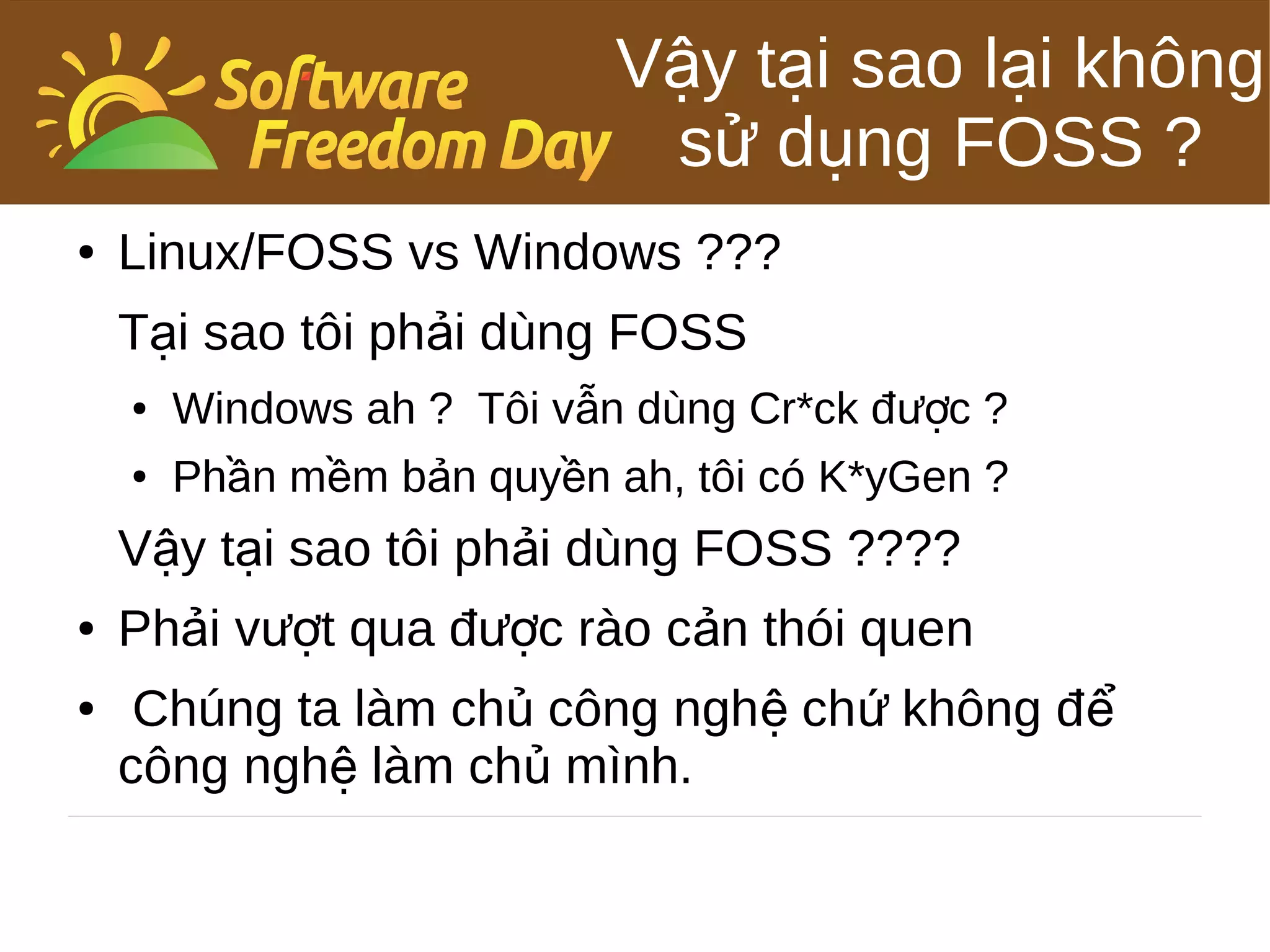 Vậy tại sao lại không
                             sử dụng FOSS ?
●   Linux/FOSS vs Windows ???
    Tại sao tôi phải dùng FOSS
    ●   Windows ah ? Tôi vẫn dùng Cr*ck được ?
    ●   Phần mềm bản quyền ah, tôi có K*yGen ?
    Vậy tại sao tôi phải dùng FOSS ????
●   Phải vượt qua được rào cản thói quen
●    Chúng ta làm chủ công nghệ chứ không đ ể
    công nghệ làm chủ mình.
 