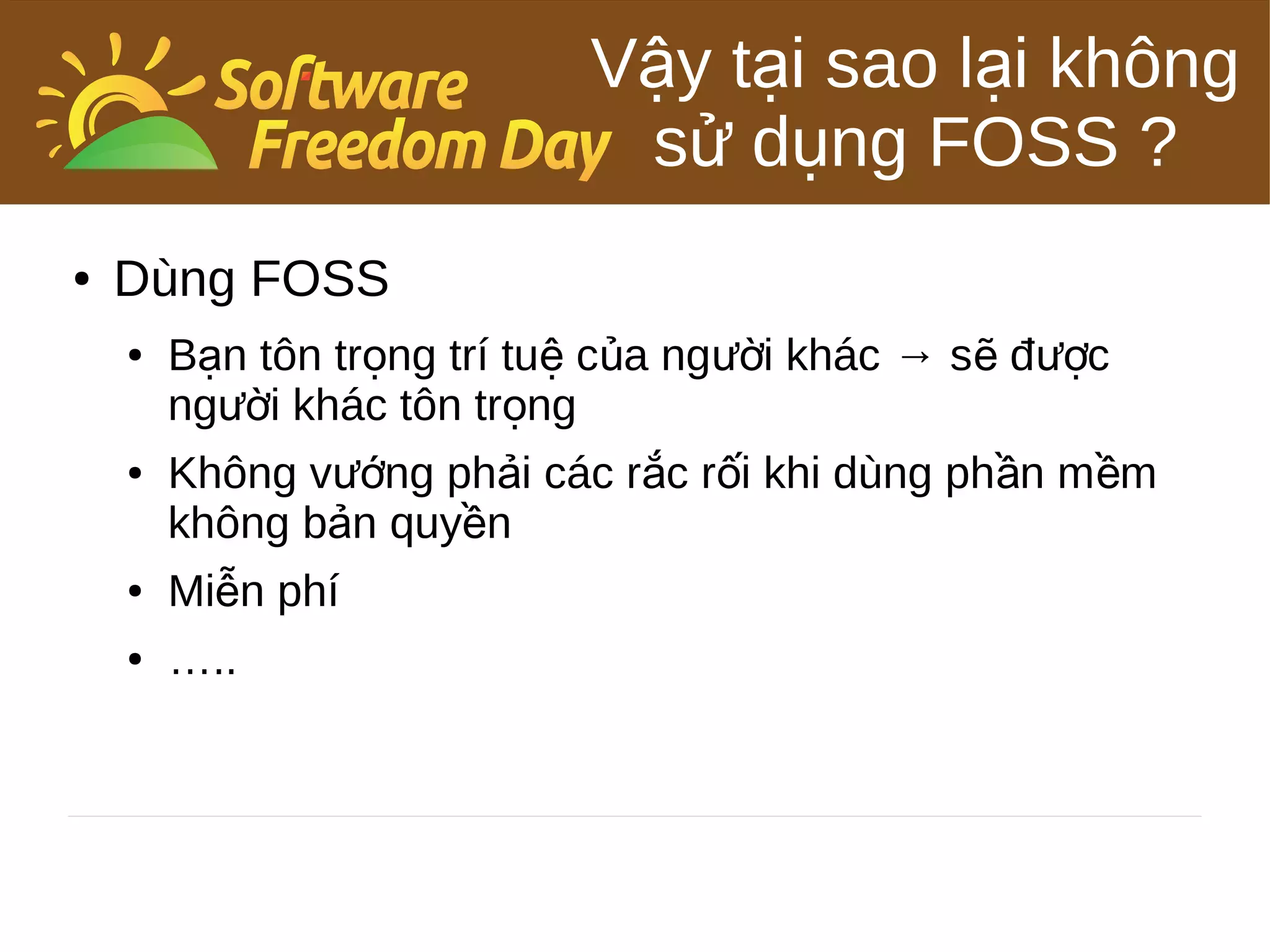 Vậy tại sao lại không
                             sử dụng FOSS ?
●   Dùng FOSS
    ●   Bạn tôn trọng trí tuệ của người khác → sẽ được
        người khác tôn trọng
    ●   Không vướng phải các rắc rối khi dùng phần m ềm
        không bản quyền
    ●   Miễn phí
    ●   …..
 