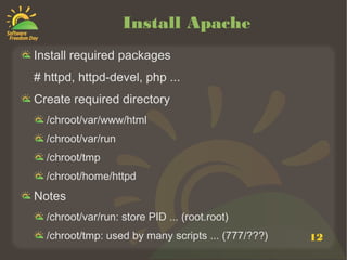 Install Apache
Install required packages
# httpd, httpd-devel, php ...
Create required directory
  /chroot/var/www/html
  /chroot/var/run
  /chroot/tmp
  /chroot/home/httpd
Notes
  /chroot/var/run: store PID ... (root.root)
  /chroot/tmp: used by many scripts ... (777/???)   12
 