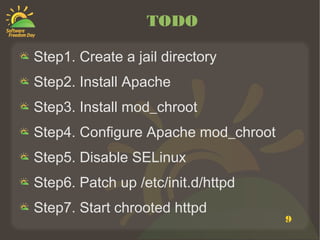 TODO

Step1. Create a jail directory
Step2. Install Apache
Step3. Install mod_chroot
Step4. Configure Apache mod_chroot
Step5. Disable SELinux
Step6. Patch up /etc/init.d/httpd
Step7. Start chrooted httpd
                                     9
 